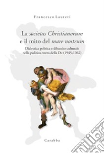 La societas Christianorum e il mito del mare nostrum. Dialettica politica e dibattito culturale nella politica estera della Dc (1945-1962) libro di Laureti Francesco