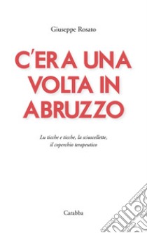 C'era una volta in Abruzzo. Lu ticche e ticche, la sciuscellette, il coperchio terapeutico libro di Rosato Giuseppe