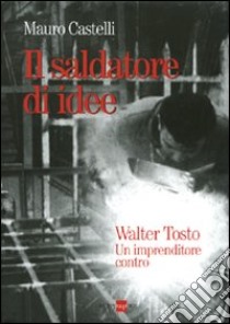 Il saldatore di idee. Walter Tosto. Un imprenditore contro libro di Castelli Mauro