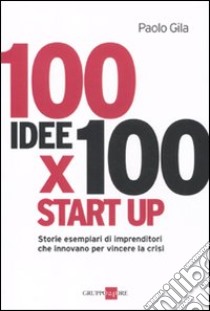 100 idee x 100 start up. Storie esemplari di imprenditori che innovano per vincere la crisi libro di Gila Paolo