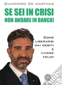 Se sei in crisi non andare in banca! Come liberarsi dai debiti e vivere felici libro di De Martinis Gianpiero