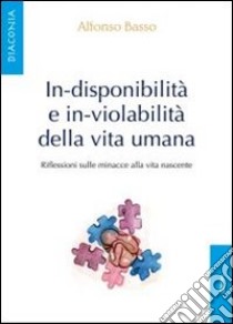 In-disponibilità e in-violabilità della vita umana. Riflessioni sulle minacce alla vita nascente libro di Basso Alfonso