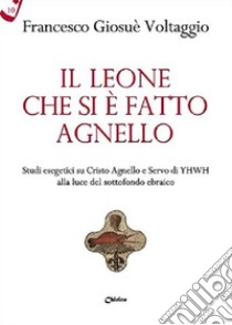 Il leone che si è fatto agnello. Studi esegetici su Cristo agnello e servo di Yhwh alla luce del sottofondo ebraico libro di Voltaggio Francesco Giosué