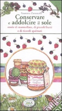 Conservare e addolcire il sole. Storie di marmellate, di piccoli frutti e di ricordi spalmati libro di Zanoncelli Anastasia