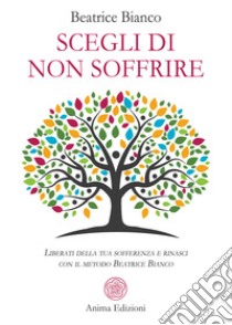 Scegli di non soffrire. Liberati della tua sofferenza e rinasci con il metodo Beatrice Bianco libro di Bianco Beatrice