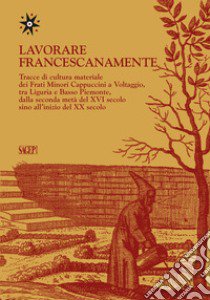 Lavorare francescanamente. Tracce di cultura materiale dei Frati Minori Cappuccini a Voltaggio, tra Liguria e Basso Piemonte, dalla seconda metà del XVI secolo sino all'inizio del XX secolo libro di Ghezzi E. (cur.)