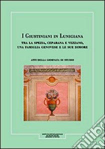 I Giustiniani in Lunigiana. Tra La Spezia, Ceparana e Vezzano, una famiglia genovese e le sue dimore. Atti della Giornata di studio libro di Assereto Giovanni; Bernabò Barbara; Ghelfi Roberto; Ferrari L. (cur.); Lercari A. (cur.)