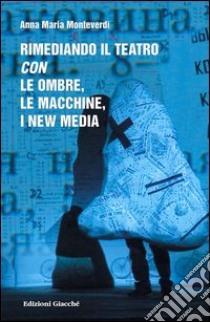 Rimediando il teatro con le ombre, le macchine, i new media libro di Monteverdi Anna M.