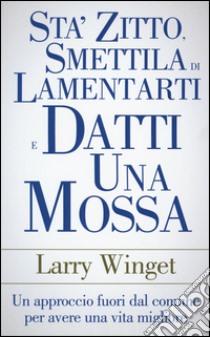 Sta' zitto, smettila di lamentarti e datti una mossa. Un approccio fuori dal comune per avere una vita migliore libro di Winget Larry