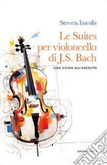 Le suites per violoncello solo di Johann Sebastian Bach. Una guida all'ascolto libro di Isserlis Steven