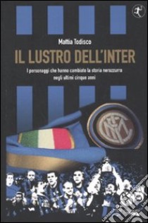 Il lustro dell'Inter. I personaggi che hanno cambiato la storia nerazzurra negli ultimi cinque anni libro di Todisco Mattia