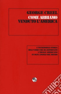 Come abbiamo venduto l'America. L'incredibile storia dell'uomo che ha esportato l'ideale americano in ogni angolo del mondo libro di Creel George