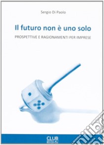 Il futuro non è uno solo. Prospettive e ragionamenti per imprese libro di Di Paolo Sergio