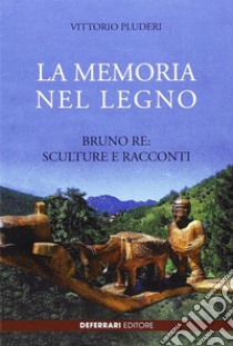 La memoria del legno. Bruno Re sculture e racconti libro di Pluderi Vittorio