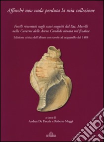 Affinché non vada perduta la mia collezione. Fossili rinvenuti negli scavi eseguiti dal Sac. Morelli nella Caverna delle Arene Candide situata nel finalese. Ediz. illustrata libro di De Pascale A. (cur.); Maggi R. (cur.)