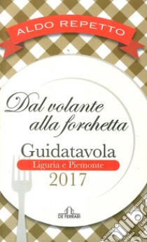 Dal volante alla forchetta. Guidatavola Liguria e Piemonte 2017. «Consigli» utili per mangiare bene fuori città libro di Repetto Aldo