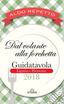 Dal volante alla forchetta. Guidatavola Liguria e Piemonte 2018. «Consigli» utili per mangiare bene fuori città libro di Repetto Aldo