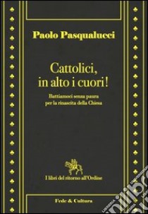 Cattolici in alto i cuori. Battiamoci senza paura per la rinascita della Chiesa libro di Pasqualucci Paolo