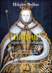 Elisabetta regina delle circostanze. Un mito creato dalla riforma protestante libro di Belloc Hilaire