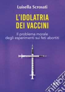 L'idolatria dei vaccini. Il problema morale degli esperimenti sui feti abortiti libro di Scrosati Luisella