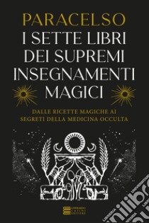 I 7 libri dei supremi insegnamenti magici. Dalle ricette magiche ai segreti della medicina occulta libro di Paracelso