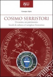 Cosimo Serristori. Un uomo, un patrimonio. Secoli di cultura a Castiglion Fiorentino libro di Alpini Giuseppe