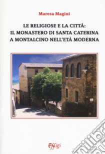 Le religiose e la città: il monastero di Santa Caterina a Montalcino nell'età moderna libro di Magini Maresa