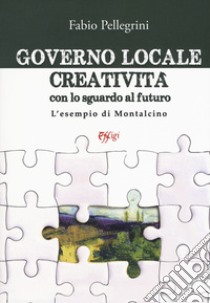 Governo locale. Creatività con lo sguardo al futuro. L'esempio di Montalcino libro di Pellegrini Fabio