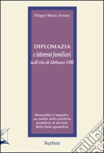 Diplomazia e interessi familiari nell'età di Urbano VIII. Bernardino Campello: un nobile della periferia pontificia al servizio della sede apostolica libro di Troiani Filippo Maria