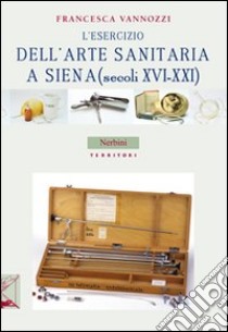 L'esercizio dell'arte sanitaria a Siena (secoli XVI-XXI) libro di Vannozzi Francesca