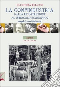 La Confindustria dalla ricostruzione al miracolo economico. Angelo Costa (1945-1970) libro di Belloni Eleonora