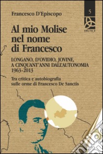 Al mio Molise nel nome di Francesco. Longano, d'Ovidio, Jovine, a cinquant'anni dall'autonomia (1963-2013). Tra critica e autobiografia sulle orme di Francesco De Sanctis libro di D'Episcopo Francesco