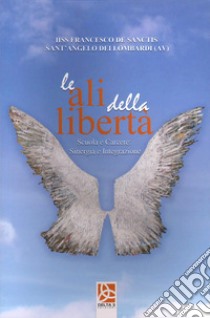 Le ali della libertà. Scuola e carcere sinergia e integrazione libro di I.I.S.S. «F. De Sanctis» Sant'Angelo dei Lombardi (cur.)