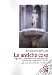 Le antiche cose. La politica, l'amministrazione, l'emigrazione, la sanità ed altre vicende a Sturno negli anni Cinquanta del Novecento libro di Stanco Giuseppantonio