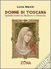 Donne di toscana. Quindici ritratti tra medioevo e ottocento libro di Mazzi Luca