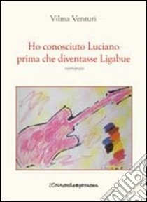 Ho conosciuto Luciano prima che diventasse Ligabue libro di Venturi Vilma