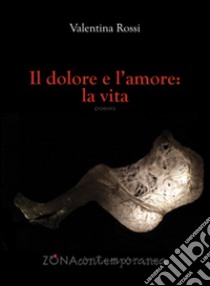 Il dolore e l'amore: la vita libro di Rossi Valentina