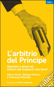 L'arbitrio del principe. Sperperi e abusi nel settore dei trasporti. Che fare? libro di Ponti Marco; Moroni Stefano; Ramella Francesco