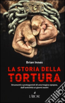 La storia della tortura. Strumenti e protagonisti di una tragica epopea, dall'antichità ai nostri giorni libro di Innes Brian