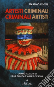 Artisti criminali, criminali artisti. I casi più eclatanti di follia omicida e talento creativo libro di Centini Massimo