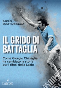 Il grido di battaglia. Come Giorgio Chinaglia ha cambiato la storia per i tifosi del Lazio libro di Scattarreggia Paolo