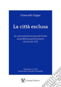 La città esclusa. La comunità bresciana di fronte al problema penitenziario nel secolo XIX libro di Zappa Giancarlo; Bini S. (cur.); Cambedda C. (cur.)