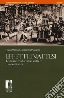 A cento anni dalla grande guerra. Vol. 4: Effetti inattesi. Le donne fra disciplina militare e nuove libertà libro di Alacevich Franca; Pescarolo Alessandra