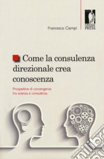 Come la consulenza direzionale crea conoscenza. Prospettive di convergenza tra scienza e consulenza libro di Ciampi Francesco