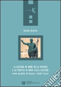 La giustizia in nome della politica e la politica in nome della giustizia. Morti parallele di Socrate e Giulio Cesare libro di Amicolo Romina