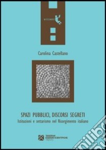 Spazi pubblici, discorsi segreti. Istruzioni e settarismo nel Risorgimento italiano libro di Castellano Carolina