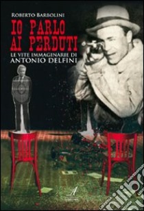 Io parlo ai perduti. Le vite immaginarie di Antonio Delfini libro di Barbolini Roberto