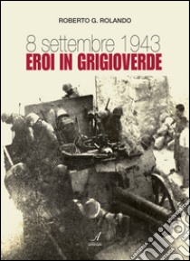 8 settembre 1943. Eroi in grigioverde libro di Rolando Roberto G.