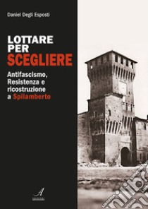 Lottare per scegliere. Antifascismo, Resistenza e ricostruzione a Spilamberto libro di Degli Esposti Daniel