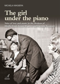 The girl under the piano. Tales of love and music in the Modena of Mirella Freni, Leone Magiera and Luciano Pavarotti libro di Magiera Micaela